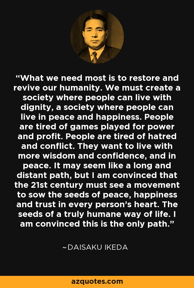 What we need most is to restore and revive our humanity. We must create a society where people can live with dignity, a society where people can live in peace and happiness. People are tired of games played for power and profit. People are tired of hatred and conflict. They want to live with more wisdom and confidence, and in peace. It may seem like a long and distant path, but I am convinced that the 21st century must see a movement to sow the seeds of peace, happiness and trust in every person's heart. The seeds of a truly humane way of life. I am convinced this is the only path. - Daisaku Ikeda