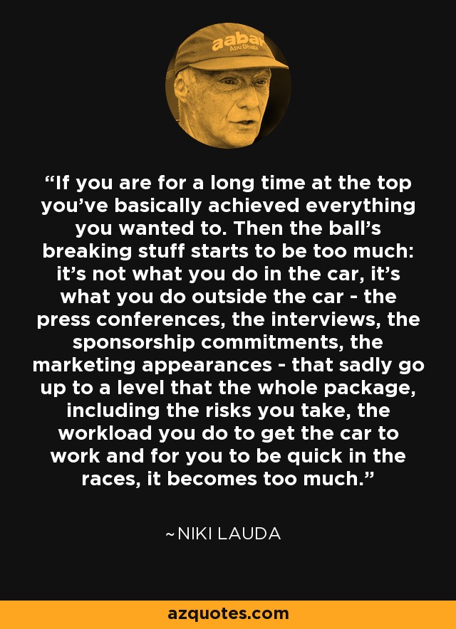 If you are for a long time at the top you've basically achieved everything you wanted to. Then the ball's breaking stuff starts to be too much: it's not what you do in the car, it's what you do outside the car - the press conferences, the interviews, the sponsorship commitments, the marketing appearances - that sadly go up to a level that the whole package, including the risks you take, the workload you do to get the car to work and for you to be quick in the races, it becomes too much. - Niki Lauda