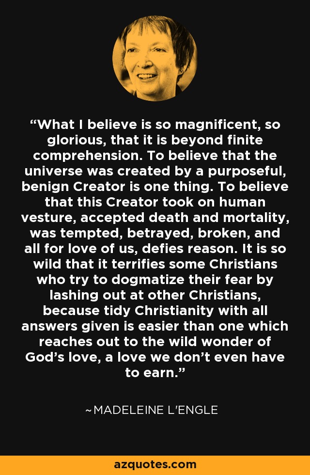 What I believe is so magnificent, so glorious, that it is beyond finite comprehension. To believe that the universe was created by a purposeful, benign Creator is one thing. To believe that this Creator took on human vesture, accepted death and mortality, was tempted, betrayed, broken, and all for love of us, defies reason. It is so wild that it terrifies some Christians who try to dogmatize their fear by lashing out at other Christians, because tidy Christianity with all answers given is easier than one which reaches out to the wild wonder of God's love, a love we don't even have to earn. - Madeleine L'Engle