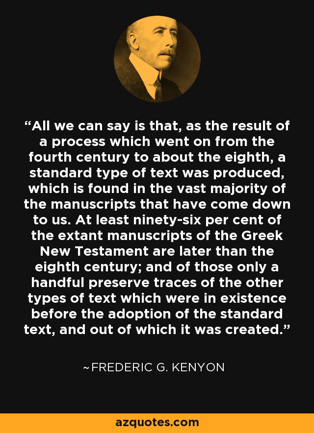 All we can say is that, as the result of a process which went on from the fourth century to about the eighth, a standard type of text was produced, which is found in the vast majority of the manuscripts that have come down to us. At least ninety-six per cent of the extant manuscripts of the Greek New Testament are later than the eighth century; and of those only a handful preserve traces of the other types of text which were in existence before the adoption of the standard text, and out of which it was created. - Frederic G. Kenyon