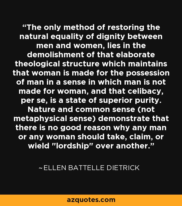 The only method of restoring the natural equality of dignity between men and women, lies in the demolishment of that elaborate theological structure which maintains that woman is made for the possession of man in a sense in which man is not made for woman, and that celibacy, per se, is a state of superior purity. Nature and common sense (not metaphysical sense) demonstrate that there is no good reason why any man or any woman should take, claim, or wield 