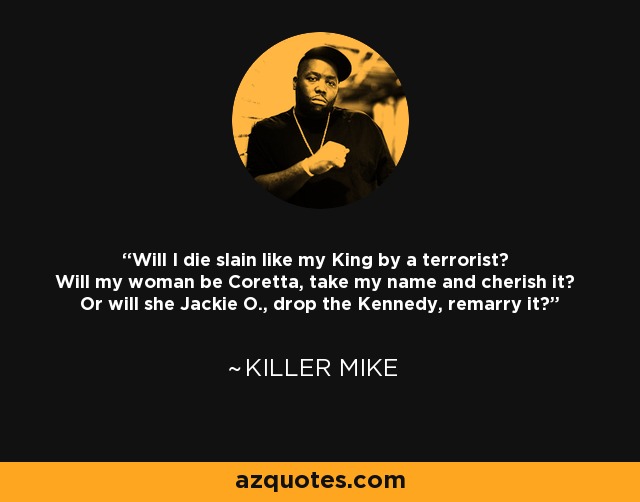 Will I die slain like my King by a terrorist? Will my woman be Coretta, take my name and cherish it? Or will she Jackie O., drop the Kennedy, remarry it? - Killer Mike
