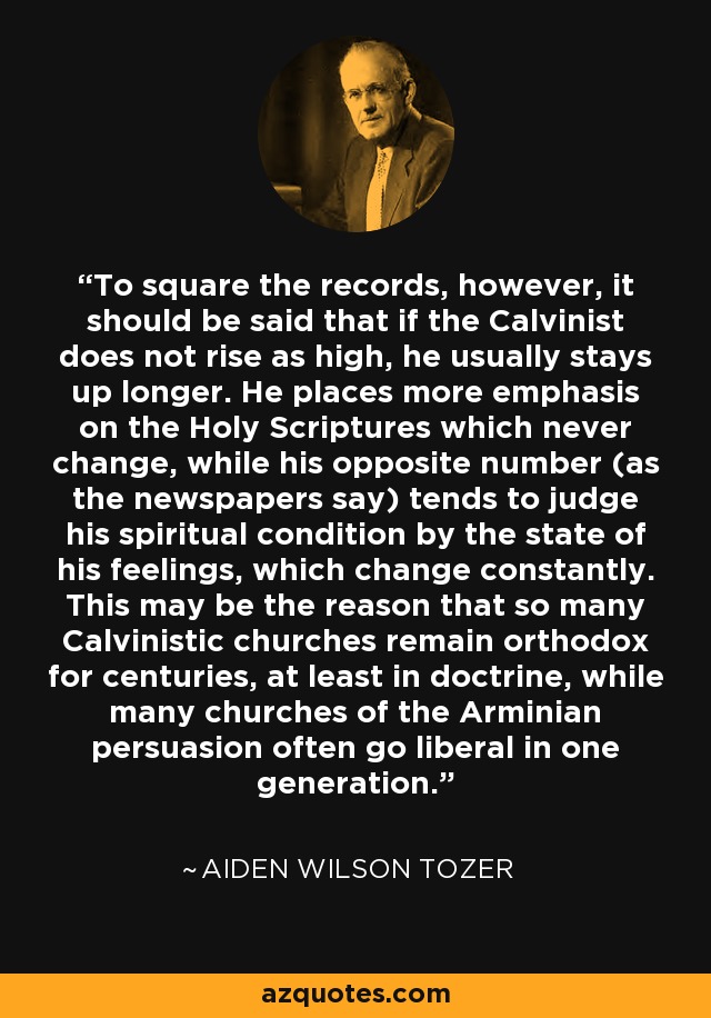 To square the records, however, it should be said that if the Calvinist does not rise as high, he usually stays up longer. He places more emphasis on the Holy Scriptures which never change, while his opposite number (as the newspapers say) tends to judge his spiritual condition by the state of his feelings, which change constantly. This may be the reason that so many Calvinistic churches remain orthodox for centuries, at least in doctrine, while many churches of the Arminian persuasion often go liberal in one generation. - Aiden Wilson Tozer