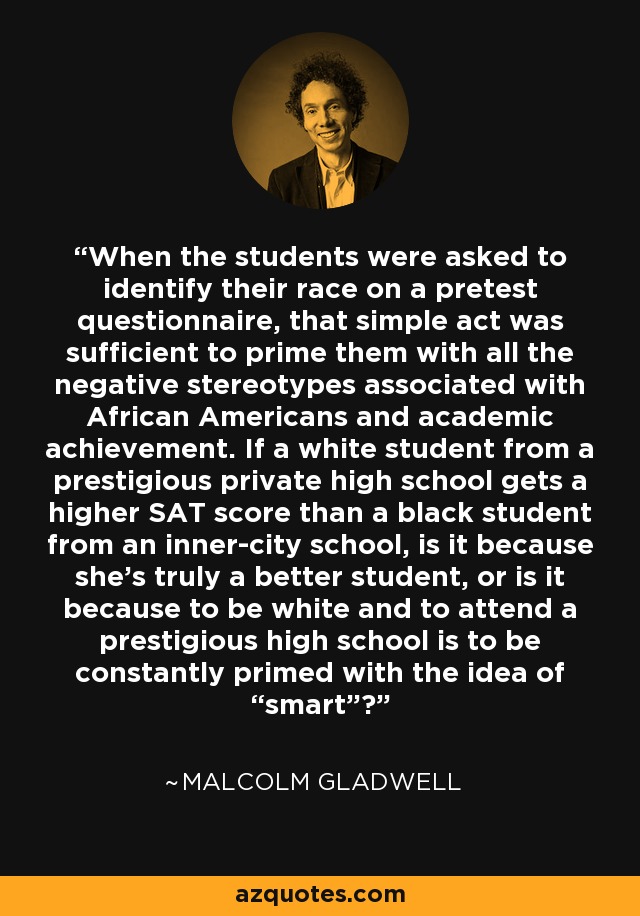 When the students were asked to identify their race on a pretest questionnaire, that simple act was sufficient to prime them with all the negative stereotypes associated with African Americans and academic achievement. If a white student from a prestigious private high school gets a higher SAT score than a black student from an inner-city school, is it because she’s truly a better student, or is it because to be white and to attend a prestigious high school is to be constantly primed with the idea of “smart”? - Malcolm Gladwell