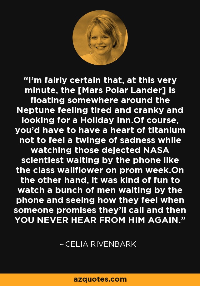 I'm fairly certain that, at this very minute, the [Mars Polar Lander] is floating somewhere around the Neptune feeling tired and cranky and looking for a Holiday Inn.Of course, you'd have to have a heart of titanium not to feel a twinge of sadness while watching those dejected NASA scientiest waiting by the phone like the class wallflower on prom week.On the other hand, it was kind of fun to watch a bunch of men waiting by the phone and seeing how they feel when someone promises they'll call and then YOU NEVER HEAR FROM HIM AGAIN. - Celia Rivenbark