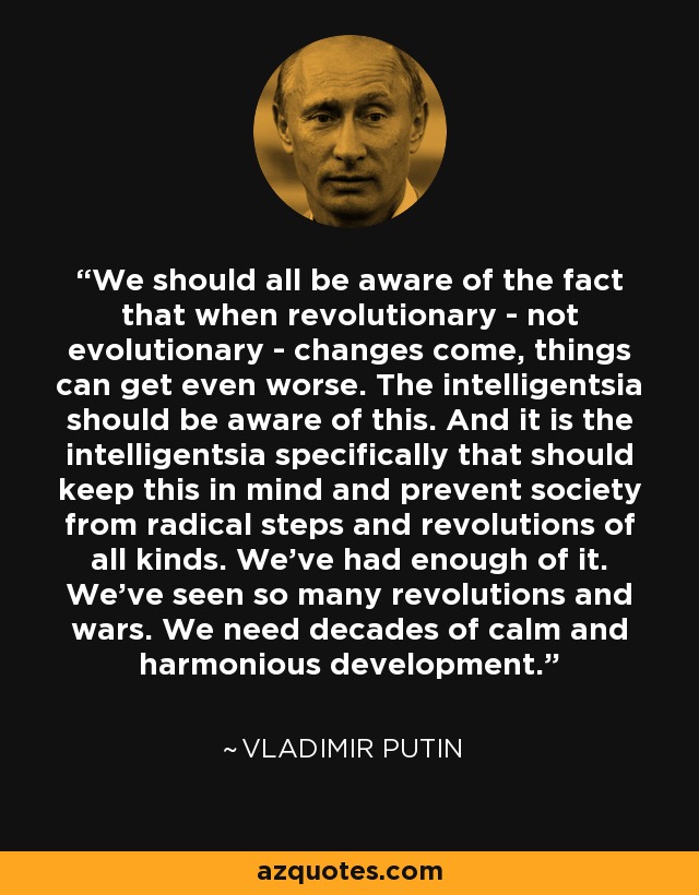 We should all be aware of the fact that when revolutionary - not evolutionary - changes come, things can get even worse. The intelligentsia should be aware of this. And it is the intelligentsia specifically that should keep this in mind and prevent society from radical steps and revolutions of all kinds. We've had enough of it. We've seen so many revolutions and wars. We need decades of calm and harmonious development. - Vladimir Putin