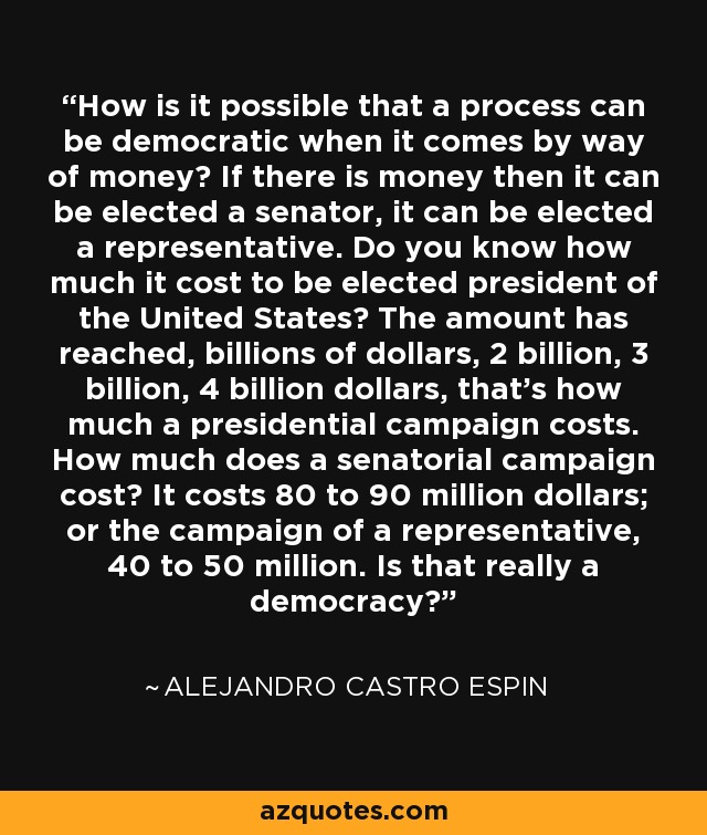 How is it possible that a process can be democratic when it comes by way of money? If there is money then it can be elected a senator, it can be elected a representative. Do you know how much it cost to be elected president of the United States? The amount has reached, billions of dollars, 2 billion, 3 billion, 4 billion dollars, that's how much a presidential campaign costs. How much does a senatorial campaign cost? It costs 80 to 90 million dollars; or the campaign of a representative, 40 to 50 million. Is that really a democracy? - Alejandro Castro Espin