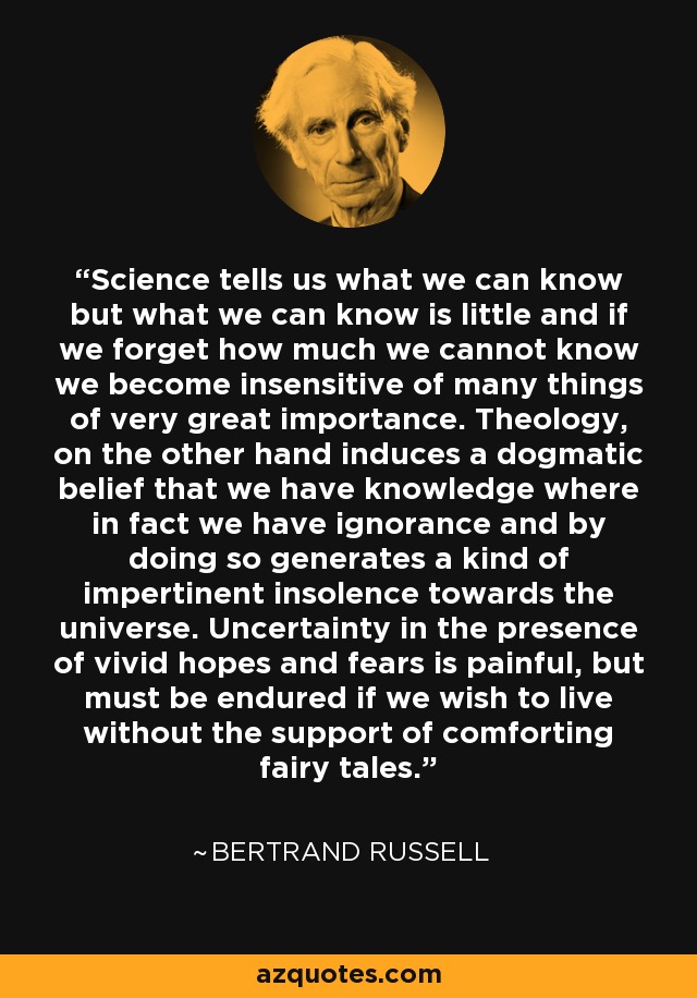 Science tells us what we can know but what we can know is little and if we forget how much we cannot know we become insensitive of many things of very great importance. Theology, on the other hand induces a dogmatic belief that we have knowledge where in fact we have ignorance and by doing so generates a kind of impertinent insolence towards the universe. Uncertainty in the presence of vivid hopes and fears is painful, but must be endured if we wish to live without the support of comforting fairy tales. - Bertrand Russell