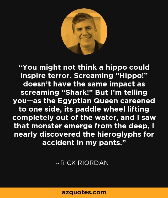 You might not think a hippo could inspire terror. Screaming “Hippo!” doesn’t have the same impact as screaming “Shark!” But I’m telling you—as the Egyptian Queen careened to one side, its paddle wheel lifting completely out of the water, and I saw that monster emerge from the deep, I nearly discovered the hieroglyphs for accident in my pants. - Rick Riordan