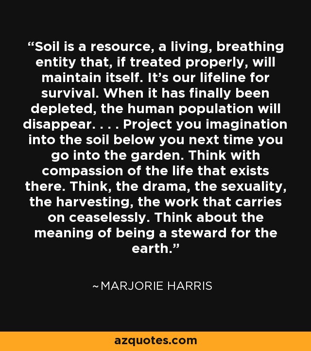 Soil is a resource, a living, breathing entity that, if treated properly, will maintain itself. It's our lifeline for survival. When it has finally been depleted, the human population will disappear. . . . Project you imagination into the soil below you next time you go into the garden. Think with compassion of the life that exists there. Think, the drama, the sexuality, the harvesting, the work that carries on ceaselessly. Think about the meaning of being a steward for the earth. - Marjorie Harris