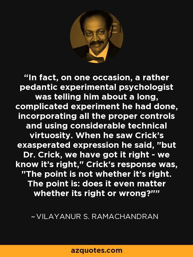 In fact, on one occasion, a rather pedantic experimental psychologist was telling him about a long, complicated experiment he had done, incorporating all the proper controls and using considerable technical virtuosity. When he saw Crick's exasperated expression he said, 