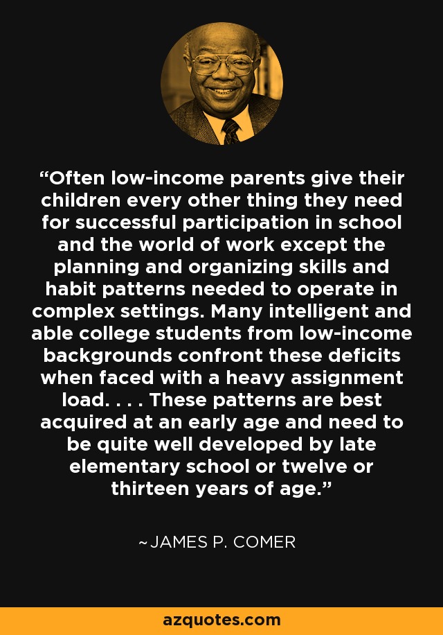 Often low-income parents give their children every other thing they need for successful participation in school and the world of work except the planning and organizing skills and habit patterns needed to operate in complex settings. Many intelligent and able college students from low-income backgrounds confront these deficits when faced with a heavy assignment load. . . . These patterns are best acquired at an early age and need to be quite well developed by late elementary school or twelve or thirteen years of age. - James P. Comer