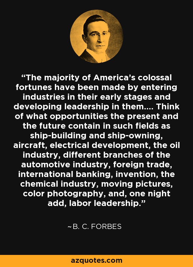 The majority of America's colossal fortunes have been made by entering industries in their early stages and developing leadership in them.... Think of what opportunities the present and the future contain in such fields as ship-building and ship-owning, aircraft, electrical development, the oil industry, different branches of the automotive industry, foreign trade, international banking, invention, the chemical industry, moving pictures, color photography, and, one night add, labor leadership. - B. C. Forbes