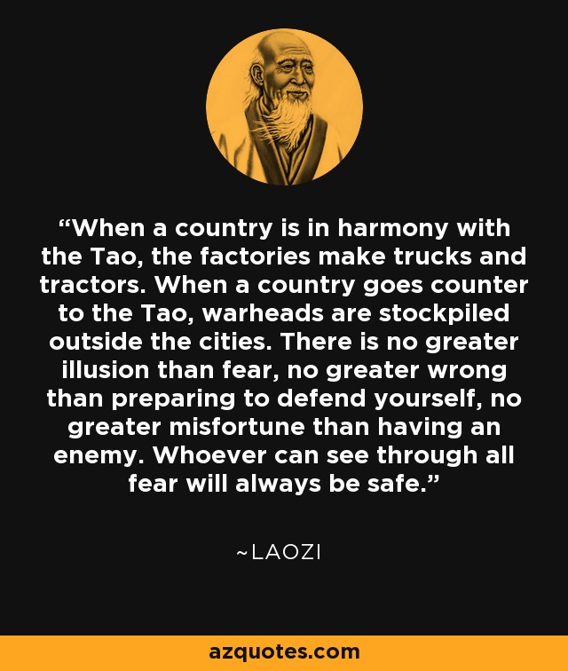 When a country is in harmony with the Tao, the factories make trucks and tractors. When a country goes counter to the Tao, warheads are stockpiled outside the cities. There is no greater illusion than fear, no greater wrong than preparing to defend yourself, no greater misfortune than having an enemy. Whoever can see through all fear will always be safe. - Laozi