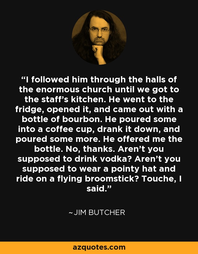 I followed him through the halls of the enormous church until we got to the staff's kitchen. He went to the fridge, opened it, and came out with a bottle of bourbon. He poured some into a coffee cup, drank it down, and poured some more. He offered me the bottle. No, thanks. Aren't you supposed to drink vodka? Aren't you supposed to wear a pointy hat and ride on a flying broomstick? Touche, I said. - Jim Butcher