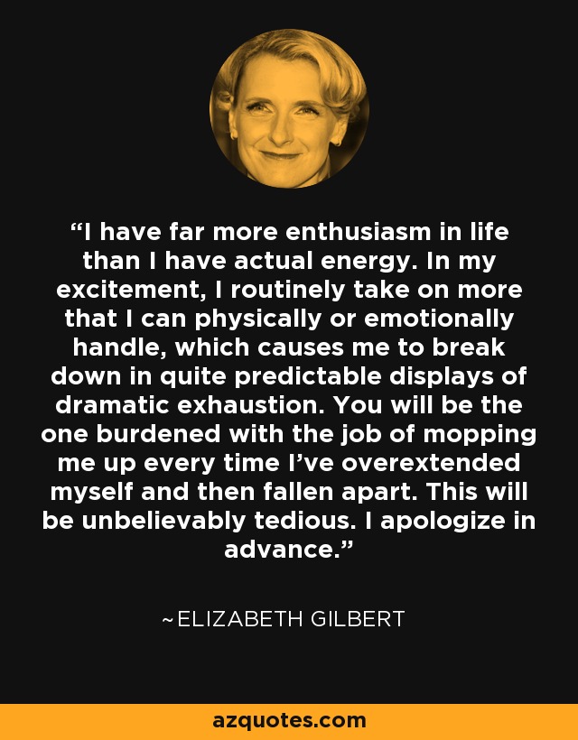 I have far more enthusiasm in life than I have actual energy. In my excitement, I routinely take on more that I can physically or emotionally handle, which causes me to break down in quite predictable displays of dramatic exhaustion. You will be the one burdened with the job of mopping me up every time I've overextended myself and then fallen apart. This will be unbelievably tedious. I apologize in advance. - Elizabeth Gilbert