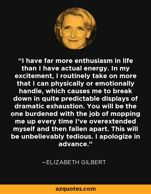 I have far more enthusiasm in life than I have actual energy. In my excitement, I routinely take on more that I can physically or emotionally handle, which causes me to break down in quite predictable displays of dramatic exhaustion. You will be the one burdened with the job of mopping me up every time I've overextended myself and then fallen apart. This will be unbelievably tedious. I apologize in advance. - Elizabeth Gilbert