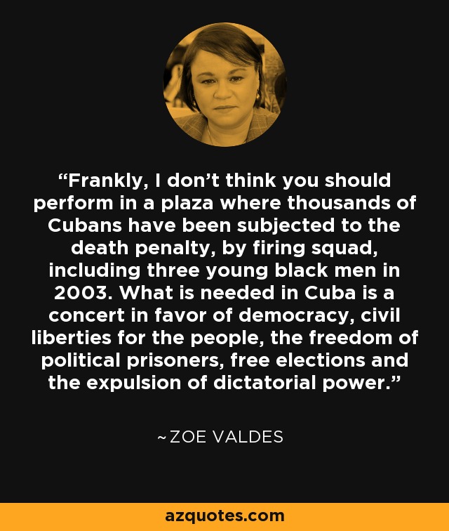 Frankly, I don't think you should perform in a plaza where thousands of Cubans have been subjected to the death penalty, by firing squad, including three young black men in 2003. What is needed in Cuba is a concert in favor of democracy, civil liberties for the people, the freedom of political prisoners, free elections and the expulsion of dictatorial power. - Zoe Valdes