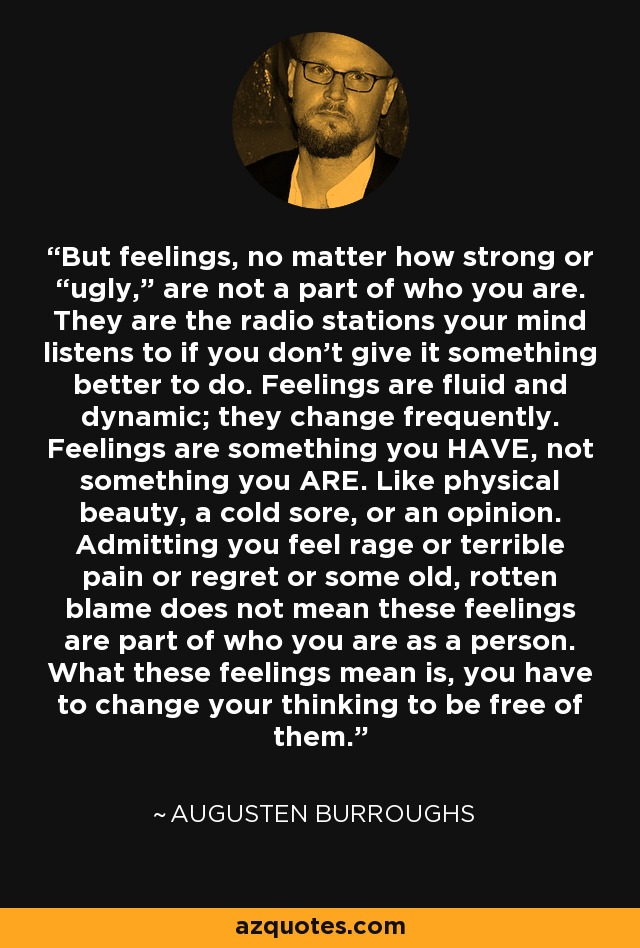 But feelings, no matter how strong or “ugly,” are not a part of who you are. They are the radio stations your mind listens to if you don’t give it something better to do. Feelings are fluid and dynamic; they change frequently. Feelings are something you HAVE, not something you ARE. Like physical beauty, a cold sore, or an opinion. Admitting you feel rage or terrible pain or regret or some old, rotten blame does not mean these feelings are part of who you are as a person. What these feelings mean is, you have to change your thinking to be free of them. - Augusten Burroughs