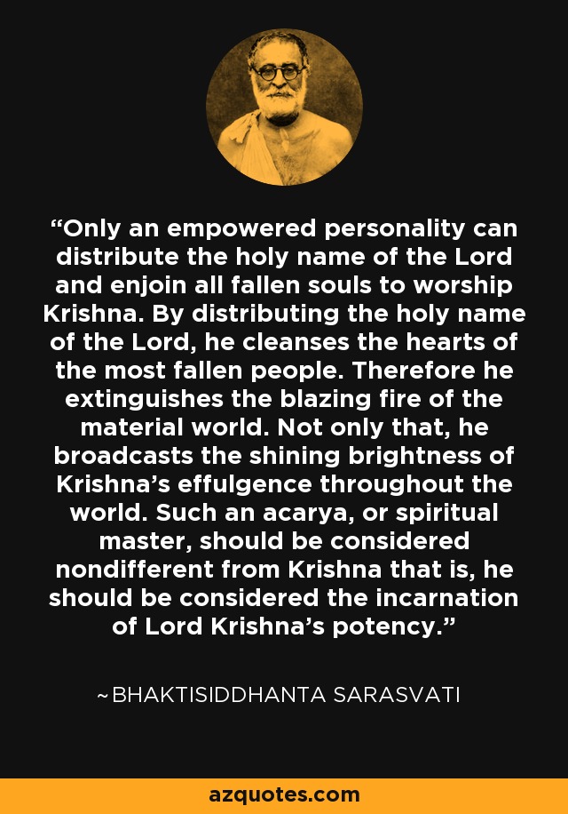 Only an empowered personality can distribute the holy name of the Lord and enjoin all fallen souls to worship Krishna. By distributing the holy name of the Lord, he cleanses the hearts of the most fallen people. Therefore he extinguishes the blazing fire of the material world. Not only that, he broadcasts the shining brightness of Krishna's effulgence throughout the world. Such an acarya, or spiritual master, should be considered nondifferent from Krishna that is, he should be considered the incarnation of Lord Krishna's potency. - Bhaktisiddhanta Sarasvati