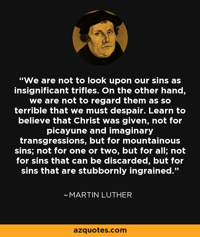 We are not to look upon our sins as insignificant trifles. On the other hand, we are not to regard them as so terrible that we must despair. Learn to believe that Christ was given, not for picayune and imaginary transgressions, but for mountainous sins; not for one or two, but for all; not for sins that can be discarded, but for sins that are stubbornly ingrained. - Martin Luther