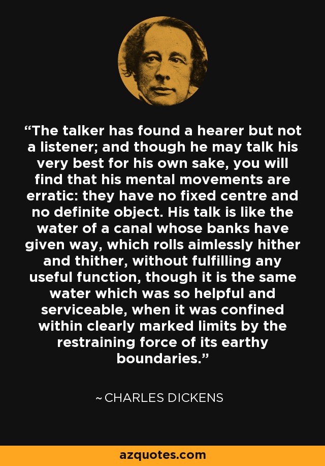 The talker has found a hearer but not a listener; and though he may talk his very best for his own sake, you will find that his mental movements are erratic: they have no fixed centre and no definite object. His talk is like the water of a canal whose banks have given way, which rolls aimlessly hither and thither, without fulfilling any useful function, though it is the same water which was so helpful and serviceable, when it was confined within clearly marked limits by the restraining force of its earthy boundaries. - Charles Dickens