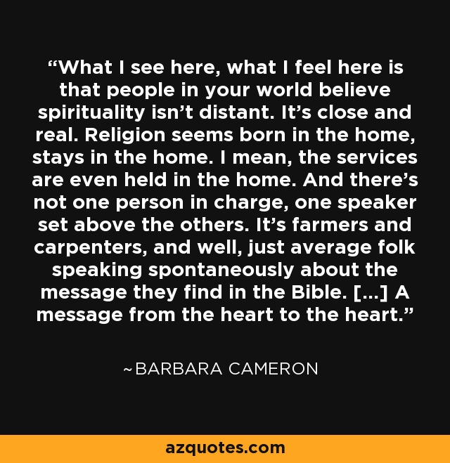 What I see here, what I feel here is that people in your world believe spirituality isn't distant. It's close and real. Religion seems born in the home, stays in the home. I mean, the services are even held in the home. And there's not one person in charge, one speaker set above the others. It's farmers and carpenters, and well, just average folk speaking spontaneously about the message they find in the Bible. [...] A message from the heart to the heart. - Barbara Cameron