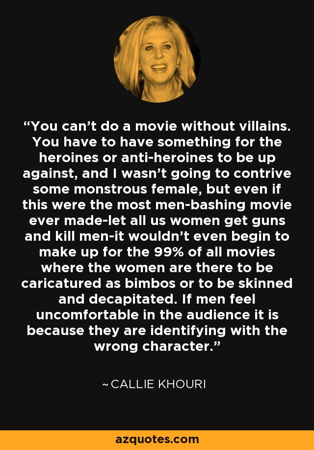 You can't do a movie without villains. You have to have something for the heroines or anti-heroines to be up against, and I wasn't going to contrive some monstrous female, but even if this were the most men-bashing movie ever made-let all us women get guns and kill men-it wouldn't even begin to make up for the 99% of all movies where the women are there to be caricatured as bimbos or to be skinned and decapitated. If men feel uncomfortable in the audience it is because they are identifying with the wrong character. - Callie Khouri