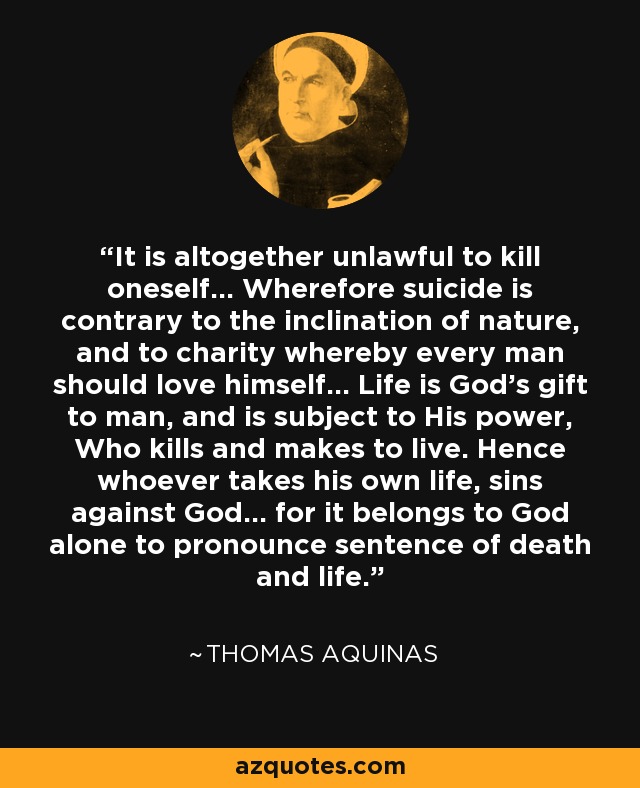 It is altogether unlawful to kill oneself... Wherefore suicide is contrary to the inclination of nature, and to charity whereby every man should love himself... Life is God's gift to man, and is subject to His power, Who kills and makes to live. Hence whoever takes his own life, sins against God... for it belongs to God alone to pronounce sentence of death and life. - Thomas Aquinas