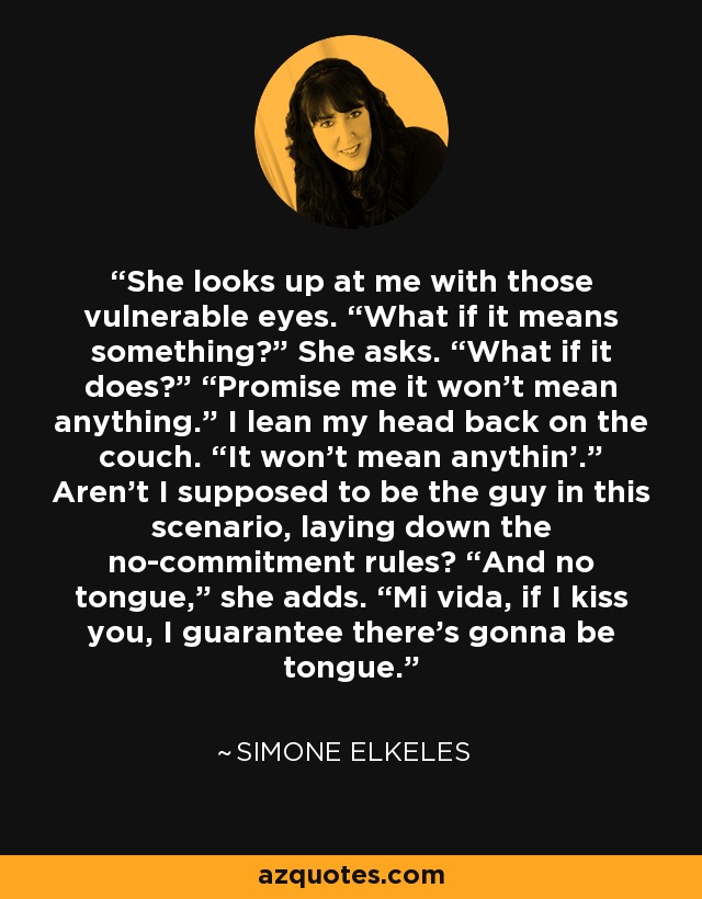 She looks up at me with those vulnerable eyes. “What if it means something?” She asks. “What if it does?” “Promise me it won’t mean anything.” I lean my head back on the couch. “It won’t mean anythin’.” Aren’t I supposed to be the guy in this scenario, laying down the no-commitment rules? “And no tongue,” she adds. “Mi vida, if I kiss you, I guarantee there’s gonna be tongue. - Simone Elkeles