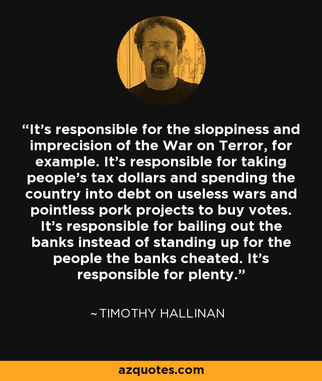 It's responsible for the sloppiness and imprecision of the War on Terror, for example. It's responsible for taking people's tax dollars and spending the country into debt on useless wars and pointless pork projects to buy votes. It's responsible for bailing out the banks instead of standing up for the people the banks cheated. It's responsible for plenty. - Timothy Hallinan