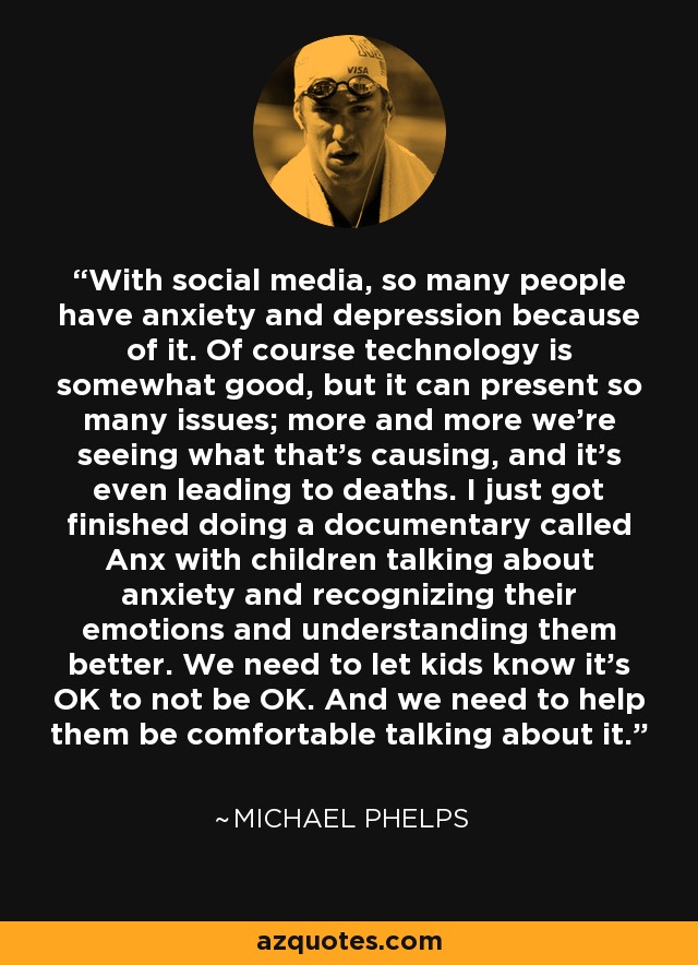 With social media, so many people have anxiety and depression because of it. Of course technology is somewhat good, but it can present so many issues; more and more we're seeing what that's causing, and it's even leading to deaths. I just got finished doing a documentary called Anx with children talking about anxiety and recognizing their emotions and understanding them better. We need to let kids know it's OK to not be OK. And we need to help them be comfortable talking about it. - Michael Phelps