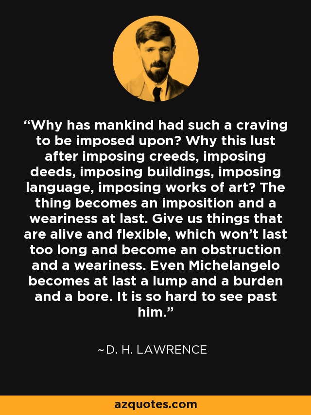 Why has mankind had such a craving to be imposed upon? Why this lust after imposing creeds, imposing deeds, imposing buildings, imposing language, imposing works of art? The thing becomes an imposition and a weariness at last. Give us things that are alive and flexible, which won't last too long and become an obstruction and a weariness. Even Michelangelo becomes at last a lump and a burden and a bore. It is so hard to see past him. - D. H. Lawrence