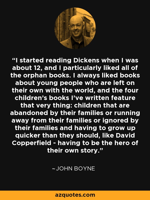 I started reading Dickens when I was about 12, and I particularly liked all of the orphan books. I always liked books about young people who are left on their own with the world, and the four children's books I've written feature that very thing: children that are abandoned by their families or running away from their families or ignored by their families and having to grow up quicker than they should, like David Copperfield - having to be the hero of their own story. - John Boyne