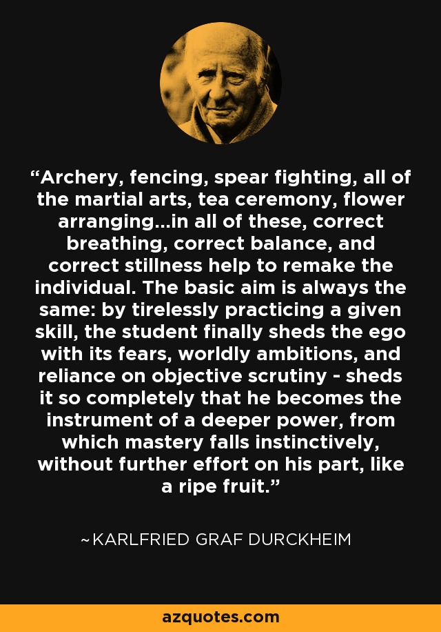 Archery, fencing, spear fighting, all of the martial arts, tea ceremony, flower arranging...in all of these, correct breathing, correct balance, and correct stillness help to remake the individual. The basic aim is always the same: by tirelessly practicing a given skill, the student finally sheds the ego with its fears, worldly ambitions, and reliance on objective scrutiny - sheds it so completely that he becomes the instrument of a deeper power, from which mastery falls instinctively, without further effort on his part, like a ripe fruit. - Karlfried Graf Durckheim