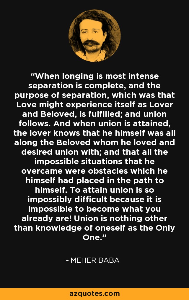 When longing is most intense separation is complete, and the purpose of separation, which was that Love might experience itself as Lover and Beloved, is fulfilled; and union follows. And when union is attained, the lover knows that he himself was all along the Beloved whom he loved and desired union with; and that all the impossible situations that he overcame were obstacles which he himself had placed in the path to himself. To attain union is so impossibly difficult because it is impossible to become what you already are! Union is nothing other than knowledge of oneself as the Only One. - Meher Baba