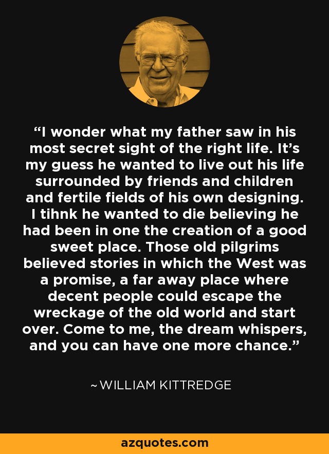 I wonder what my father saw in his most secret sight of the right life. It's my guess he wanted to live out his life surrounded by friends and children and fertile fields of his own designing. I tihnk he wanted to die believing he had been in one the creation of a good sweet place. Those old pilgrims believed stories in which the West was a promise, a far away place where decent people could escape the wreckage of the old world and start over. Come to me, the dream whispers, and you can have one more chance. - William Kittredge