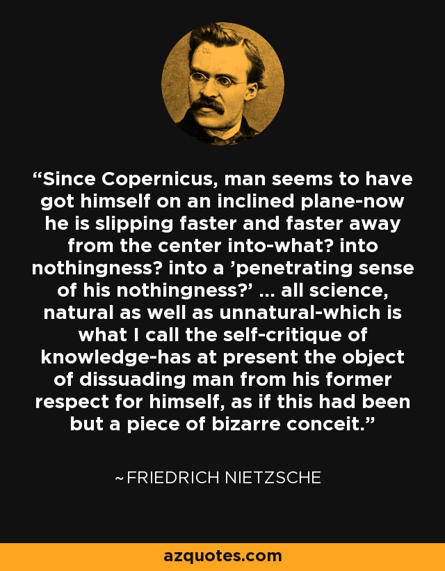 Since Copernicus, man seems to have got himself on an inclined plane-now he is slipping faster and faster away from the center into-what? into nothingness? into a 'penetrating sense of his nothingness?' ... all science, natural as well as unnatural-which is what I call the self-critique of knowledge-has at present the object of dissuading man from his former respect for himself, as if this had been but a piece of bizarre conceit. - Friedrich Nietzsche