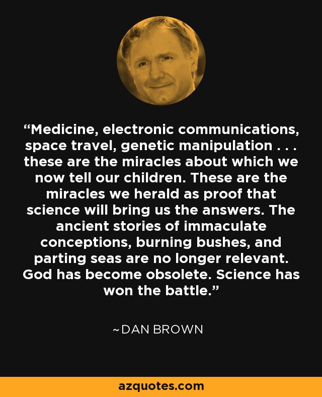 Medicine, electronic communications, space travel, genetic manipulation . . . these are the miracles about which we now tell our children. These are the miracles we herald as proof that science will bring us the answers. The ancient stories of immaculate conceptions, burning bushes, and parting seas are no longer relevant. God has become obsolete. Science has won the battle. - Dan Brown