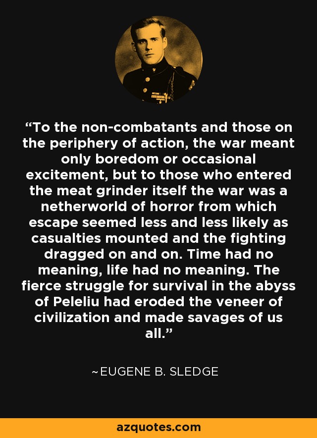 To the non-combatants and those on the periphery of action, the war meant only boredom or occasional excitement, but to those who entered the meat grinder itself the war was a netherworld of horror from which escape seemed less and less likely as casualties mounted and the fighting dragged on and on. Time had no meaning, life had no meaning. The fierce struggle for survival in the abyss of Peleliu had eroded the veneer of civilization and made savages of us all. - Eugene B. Sledge