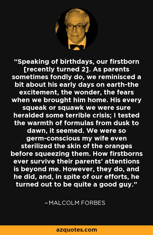 Speaking of birthdays, our firstborn [recently turned 2]. As parents sometimes fondly do, we reminisced a bit about his early days on earth-the excitement, the wonder, the fears when we brought him home. His every squeak or squawk we were sure heralded some terrible crisis; I tested the warmth of formulas from dusk to dawn, it seemed. We were so germ-conscious my wife even sterilized the skin of the oranges before squeezing them. How firstborns ever survive their parents' attentions is beyond me. However, they do, and he did, and, in spite of our efforts, he turned out to be quite a good guy. - Malcolm Forbes
