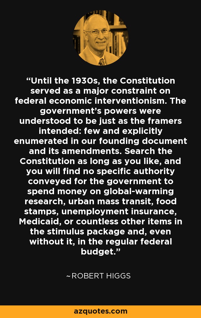 Until the 1930s, the Constitution served as a major constraint on federal economic interventionism. The government's powers were understood to be just as the framers intended: few and explicitly enumerated in our founding document and its amendments. Search the Constitution as long as you like, and you will find no specific authority conveyed for the government to spend money on global-warming research, urban mass transit, food stamps, unemployment insurance, Medicaid, or countless other items in the stimulus package and, even without it, in the regular federal budget. - Robert Higgs