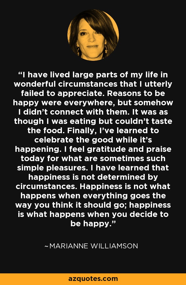 I have lived large parts of my life in wonderful circumstances that I utterly failed to appreciate. Reasons to be happy were everywhere, but somehow I didn't connect with them. It was as though I was eating but couldn't taste the food. Finally, I've learned to celebrate the good while it's happening. I feel gratitude and praise today for what are sometimes such simple pleasures. I have learned that happiness is not determined by circumstances. Happiness is not what happens when everything goes the way you think it should go; happiness is what happens when you decide to be happy. - Marianne Williamson