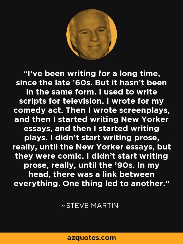 I've been writing for a long time, since the late '60s. But it hasn't been in the same form. I used to write scripts for television. I wrote for my comedy act. Then I wrote screenplays, and then I started writing New Yorker essays, and then I started writing plays. I didn't start writing prose, really, until the New Yorker essays, but they were comic. I didn't start writing prose, really, until the '90s. In my head, there was a link between everything. One thing led to another. - Steve Martin