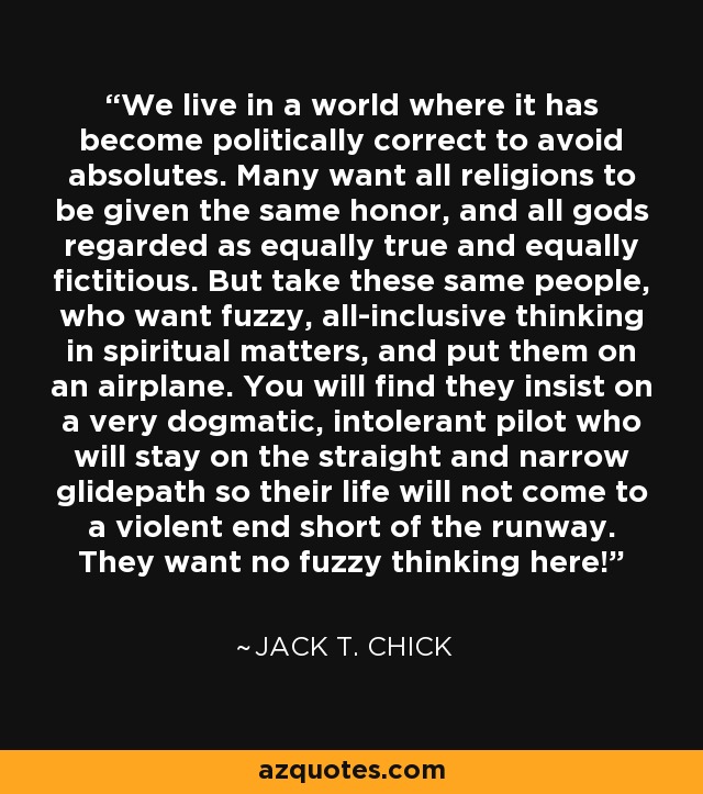 We live in a world where it has become politically correct to avoid absolutes. Many want all religions to be given the same honor, and all gods regarded as equally true and equally fictitious. But take these same people, who want fuzzy, all-inclusive thinking in spiritual matters, and put them on an airplane. You will find they insist on a very dogmatic, intolerant pilot who will stay on the straight and narrow glidepath so their life will not come to a violent end short of the runway. They want no fuzzy thinking here! - Jack T. Chick