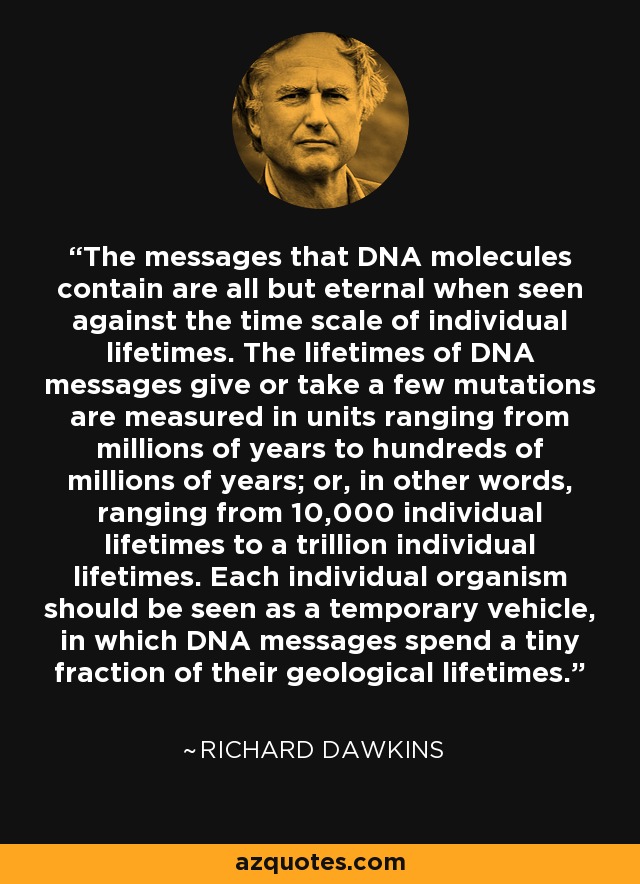 The messages that DNA molecules contain are all but eternal when seen against the time scale of individual lifetimes. The lifetimes of DNA messages give or take a few mutations are measured in units ranging from millions of years to hundreds of millions of years; or, in other words, ranging from 10,000 individual lifetimes to a trillion individual lifetimes. Each individual organism should be seen as a temporary vehicle, in which DNA messages spend a tiny fraction of their geological lifetimes. - Richard Dawkins