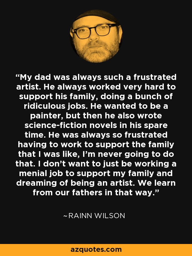 My dad was always such a frustrated artist. He always worked very hard to support his family, doing a bunch of ridiculous jobs. He wanted to be a painter, but then he also wrote science-fiction novels in his spare time. He was always so frustrated having to work to support the family that I was like, I'm never going to do that. I don't want to just be working a menial job to support my family and dreaming of being an artist. We learn from our fathers in that way. - Rainn Wilson