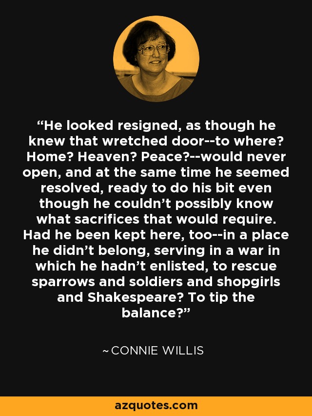 He looked resigned, as though he knew that wretched door--to where? Home? Heaven? Peace?--would never open, and at the same time he seemed resolved, ready to do his bit even though he couldn't possibly know what sacrifices that would require. Had he been kept here, too--in a place he didn't belong, serving in a war in which he hadn't enlisted, to rescue sparrows and soldiers and shopgirls and Shakespeare? To tip the balance? - Connie Willis