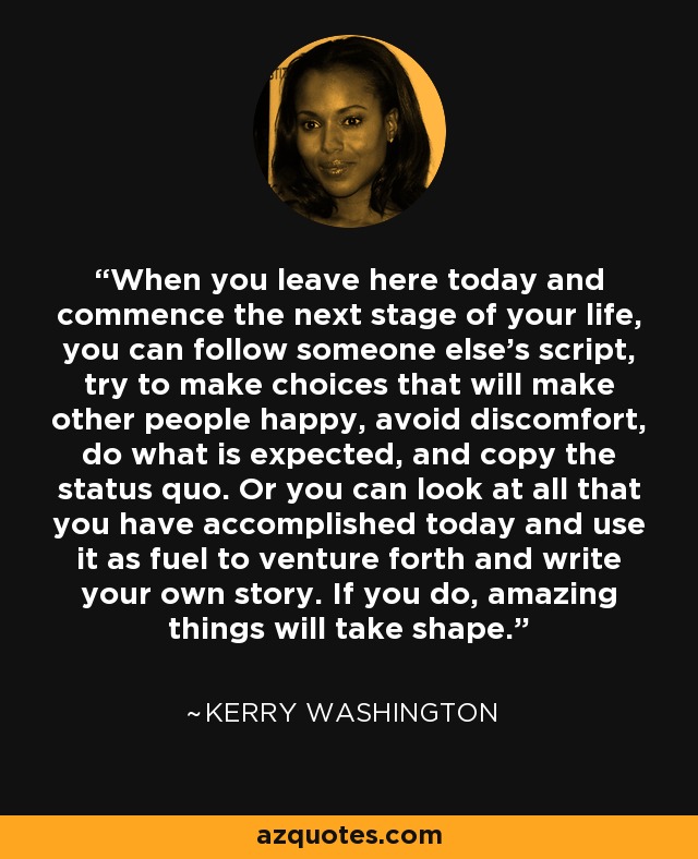 When you leave here today and commence the next stage of your life, you can follow someone else's script, try to make choices that will make other people happy, avoid discomfort, do what is expected, and copy the status quo. Or you can look at all that you have accomplished today and use it as fuel to venture forth and write your own story. If you do, amazing things will take shape. - Kerry Washington