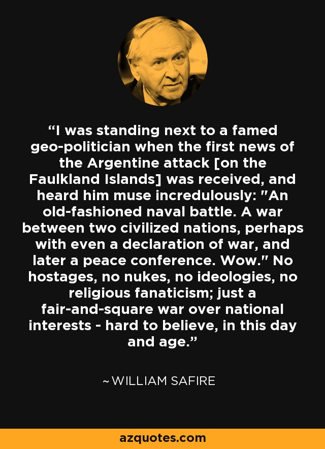 I was standing next to a famed geo-politician when the first news of the Argentine attack [on the Faulkland Islands] was received, and heard him muse incredulously: 
